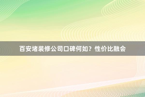 百安堵装修公司口碑何如？性价比融会